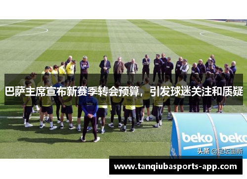 巴萨主席宣布新赛季转会预算，引发球迷关注和质疑