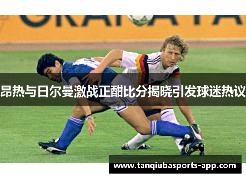 昂热与日尔曼激战正酣比分揭晓引发球迷热议