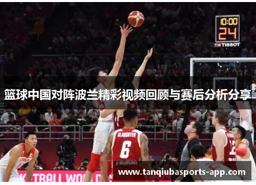 篮球中国对阵波兰精彩视频回顾与赛后分析分享